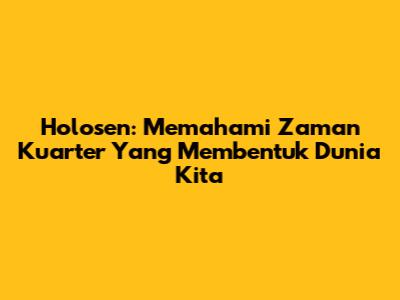 Holosen: Memahami Zaman Kuarter Yang Membentuk Dunia Kita
