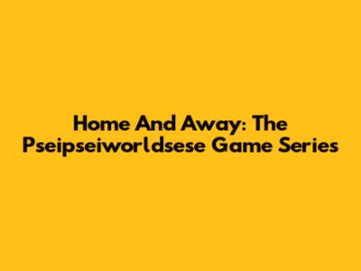 Home And Away: The Pseipseiworldsese Game Series
