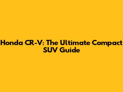 Honda CR-V: The Ultimate Compact SUV Guide