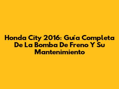 Honda City 2016: Guía Completa De La Bomba De Freno Y Su Mantenimiento