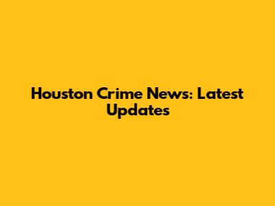 Houston Crime News: Latest Updates