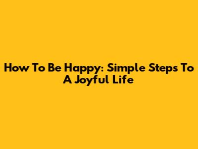 How To Be Happy: Simple Steps To A Joyful Life