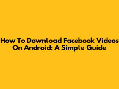 How To Download Facebook Videos On Android: A Simple Guide