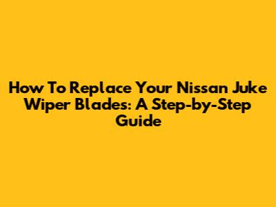 How To Replace Your Nissan Juke Wiper Blades: A Step-by-Step Guide