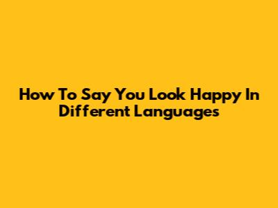 How To Say 'You Look Happy' In Different Languages