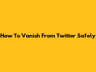 How To Vanish From Twitter Safely
