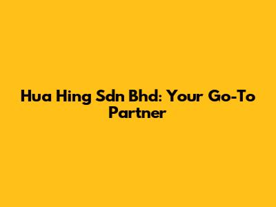 Hua Hing Sdn Bhd: Your Go-To Partner