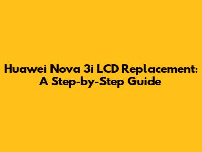 Huawei Nova 3i LCD Replacement: A Step-by-Step Guide