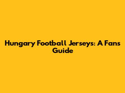 Hungary Football Jerseys: A Fan's Guide