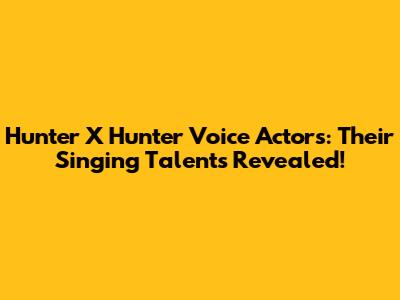 Hunter X Hunter Voice Actors: Their Singing Talents Revealed!