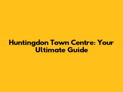 Huntingdon Town Centre: Your Ultimate Guide