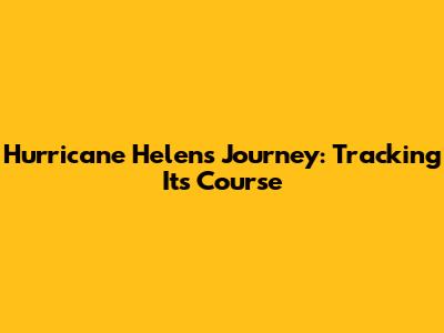 Hurricane Helen's Journey: Tracking Its Course