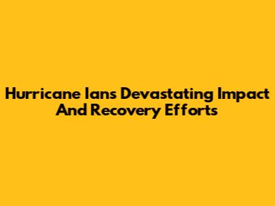 Hurricane Ian's Devastating Impact And Recovery Efforts