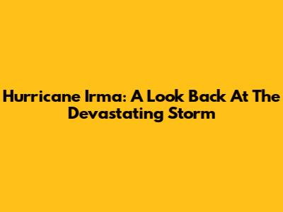 Hurricane Irma: A Look Back At The Devastating Storm