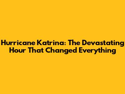 Hurricane Katrina: The Devastating Hour That Changed Everything