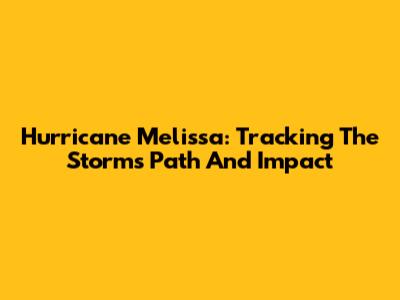 Hurricane Melissa: Tracking The Storm's Path And Impact