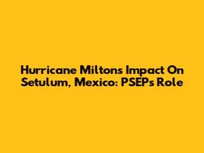 Hurricane Milton's Impact On Setulum, Mexico: PSEP's Role