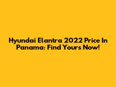 Hyundai Elantra 2022 Price In Panama: Find Yours Now!