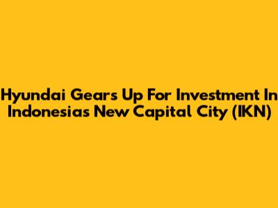 Hyundai Gears Up For Investment In Indonesia's New Capital City (IKN)