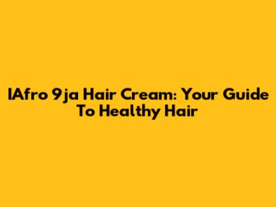 IAfro 9ja Hair Cream: Your Guide To Healthy Hair