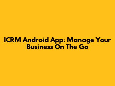 ICRM Android App: Manage Your Business On The Go