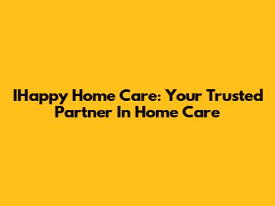 IHappy Home Care: Your Trusted Partner In Home Care