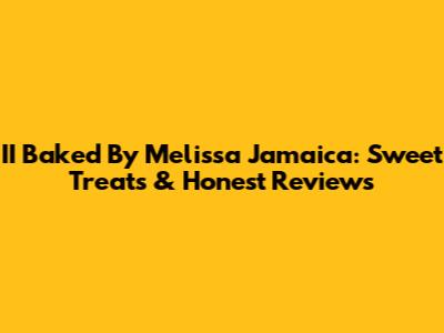 II Baked By Melissa Jamaica: Sweet Treats & Honest Reviews