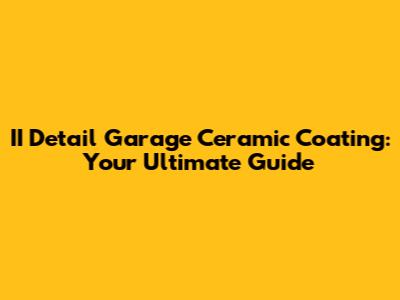 II Detail Garage Ceramic Coating: Your Ultimate Guide