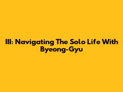 III: Navigating The Solo Life With Byeong-Gyu