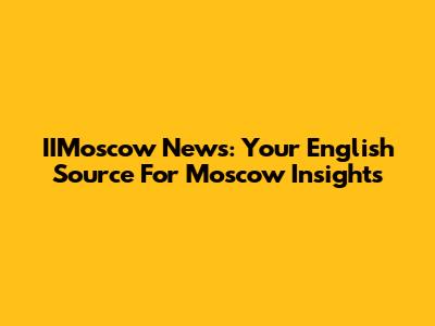 IIMoscow News: Your English Source For Moscow Insights