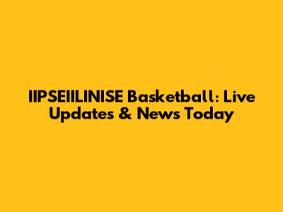 IIPSEIILINISE Basketball: Live Updates & News Today