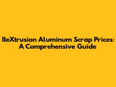 IIeXtrusion Aluminum Scrap Prices: A Comprehensive Guide