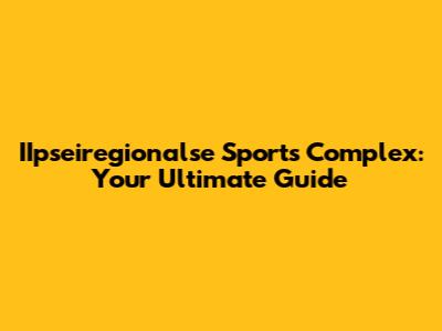 IIpseiregionalse Sports Complex: Your Ultimate Guide
