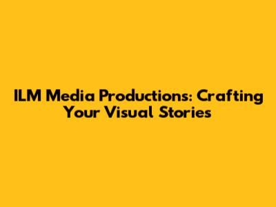 ILM Media Productions: Crafting Your Visual Stories