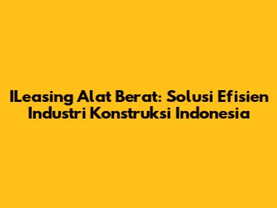 ILeasing Alat Berat: Solusi Efisien Industri Konstruksi Indonesia
