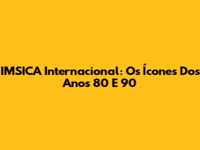 IMSICA Internacional: Os Ícones Dos Anos 80 E 90