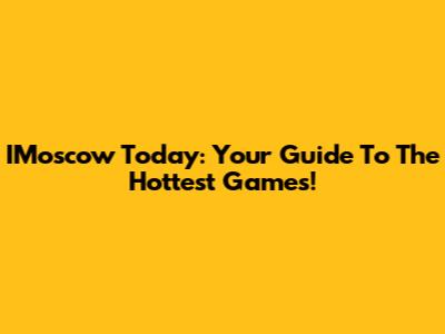 IMoscow Today: Your Guide To The Hottest Games!