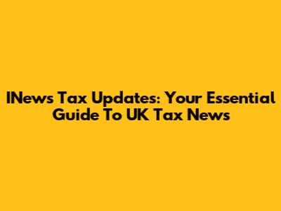 INews Tax Updates: Your Essential Guide To UK Tax News