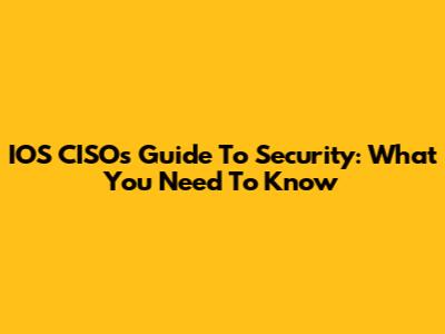 IOS CISO's Guide To Security: What You Need To Know