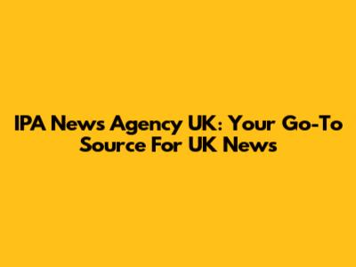 IPA News Agency UK: Your Go-To Source For UK News