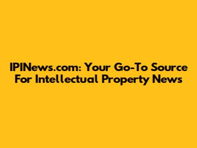 IPINews.com: Your Go-To Source For Intellectual Property News