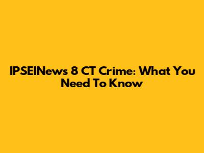 IPSEINews 8 CT Crime: What You Need To Know