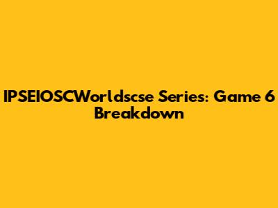 IPSEIOSCWorldscse Series: Game 6 Breakdown
