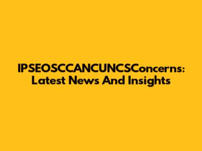 IPSEOSCCANCUNCSConcerns: Latest News And Insights