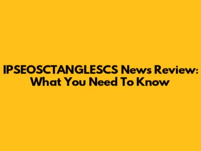 IPSEOSCTANGLESCS News Review: What You Need To Know