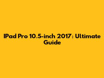 IPad Pro 10.5-inch 2017: Ultimate Guide