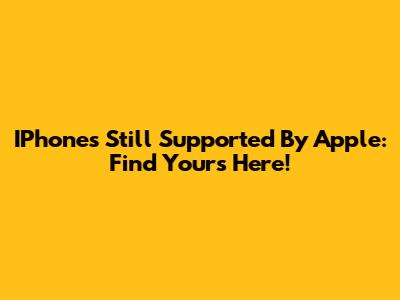 IPhones Still Supported By Apple: Find Yours Here!
