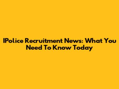 IPolice Recruitment News: What You Need To Know Today