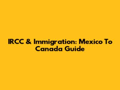 IRCC & Immigration: Mexico To Canada Guide