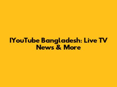 IYouTube Bangladesh: Live TV News & More